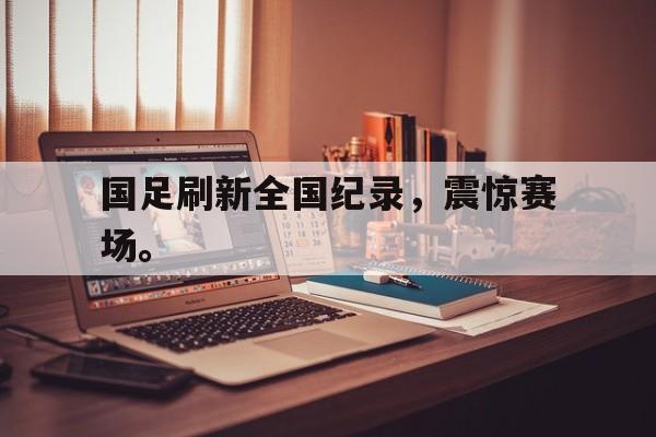 米兰体育网页版登录入口-国足刷新全国纪录，震惊赛场。