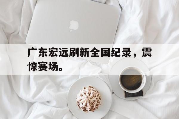 米兰体育APP-广东宏远刷新全国纪录，震惊赛场。