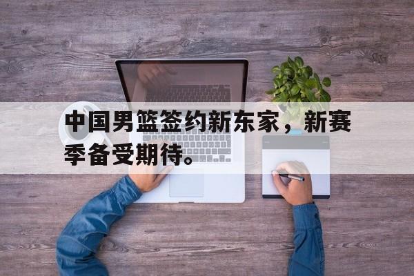 米兰体育APP-中国男篮签约新东家，新赛季备受期待。