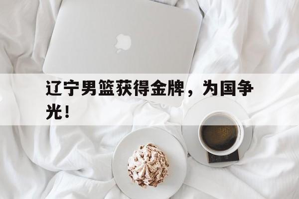 米兰体育网页版登录入口-辽宁男篮获得金牌，为国争光！