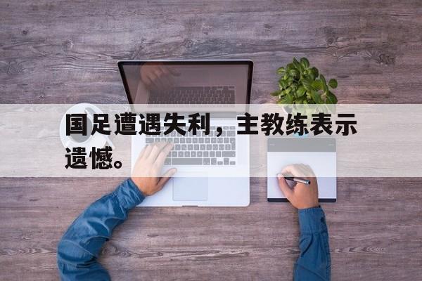 米兰体育APP-国足遭遇失利，主教练表示遗憾。