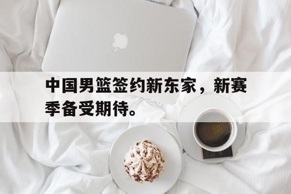 米兰体育网页版登录入口-中国男篮签约新东家，新赛季备受期待。
