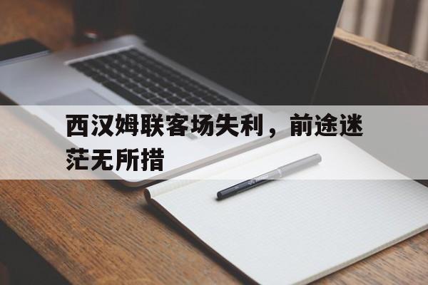 米兰体育网页版登录入口-西汉姆联客场失利，前途迷茫无所措