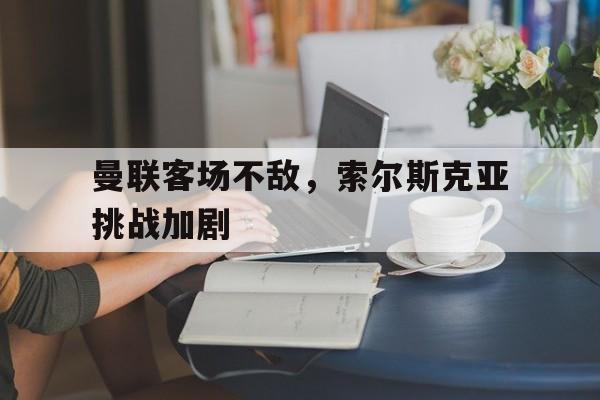 米兰体育网页版登录入口-曼联客场不敌，索尔斯克亚挑战加剧