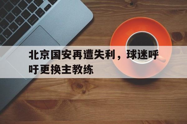 米兰体育APP-北京国安再遭失利，球迷呼吁更换主教练