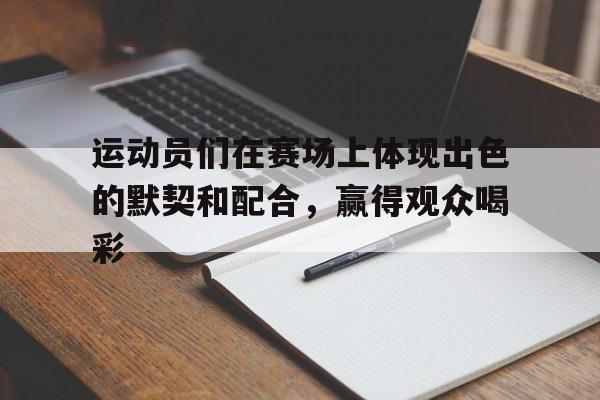 米兰体育APP-运动员们在赛场上体现出色的默契和配合，赢得观众喝彩