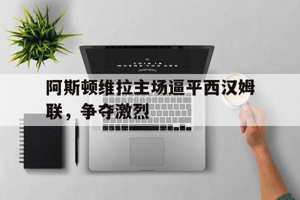 米兰体育网页版登录入口-阿斯顿维拉主场逼平西汉姆联，争夺激烈