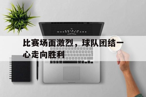 milan sports-比赛场面激烈，球队团结一心走向胜利