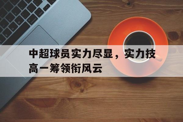 米兰体育网页版登录入口-中超球员实力尽显，实力技高一筹领衔风云