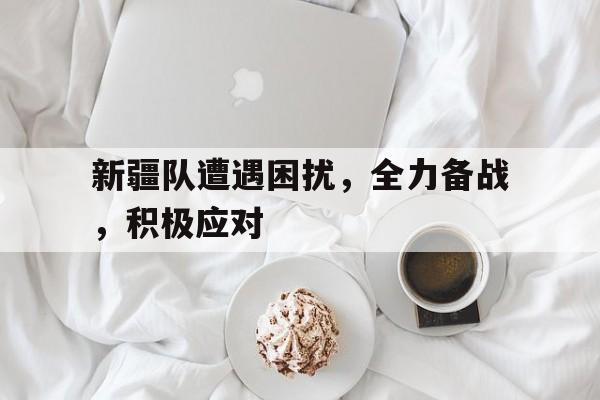 米兰体育APP-新疆队遭遇困扰，全力备战，积极应对